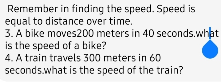 Remember in finding the speed. Speed is 
equal to distance over time. 
3. A bike moves200 meters in 40 seconds.what 
is the speed of a bike? 
4. A train travels 300 meters in 60
seconds.what is the speed of the train?