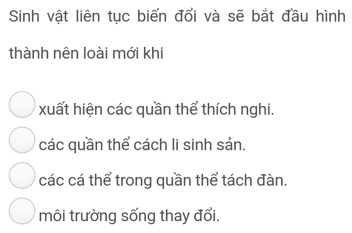 Sinh vật liên tục biến đổi và sẽ bắt đầu hình
thành nên loài mới khi
xuất hiện các quần thể thích nghi.
các quần thể cách li sinh sản.
các cá thể trong quần thể tách đàn.
môi trường sống thay đổi.