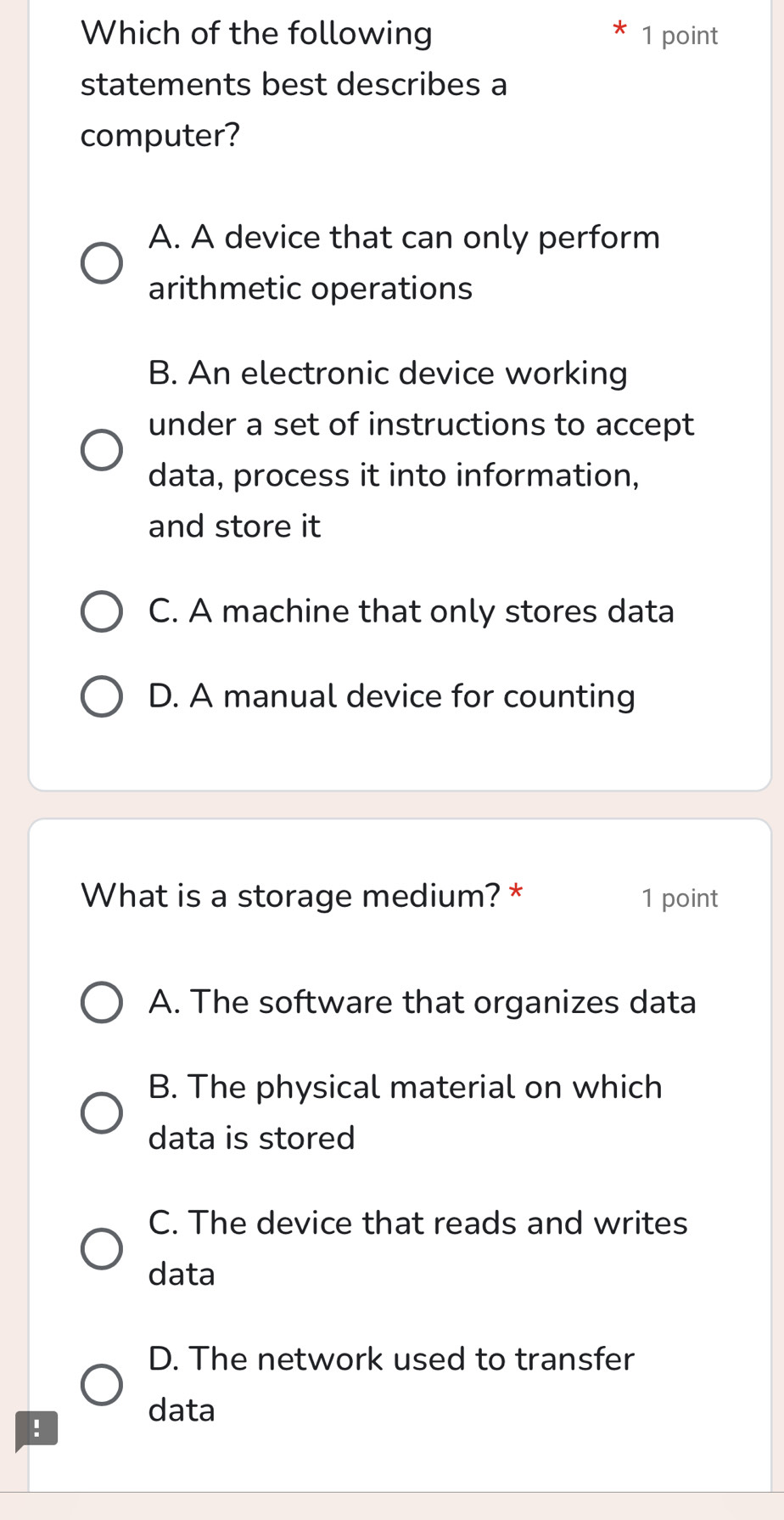 Which of the following 1 point
statements best describes a
computer?
A. A device that can only perform
arithmetic operations
B. An electronic device working
under a set of instructions to accept
data, process it into information,
and store it
C. A machine that only stores data
D. A manual device for counting
What is a storage medium? * 1 point
A. The software that organizes data
B. The physical material on which
data is stored
C. The device that reads and writes
data
D. The network used to transfer
data
!