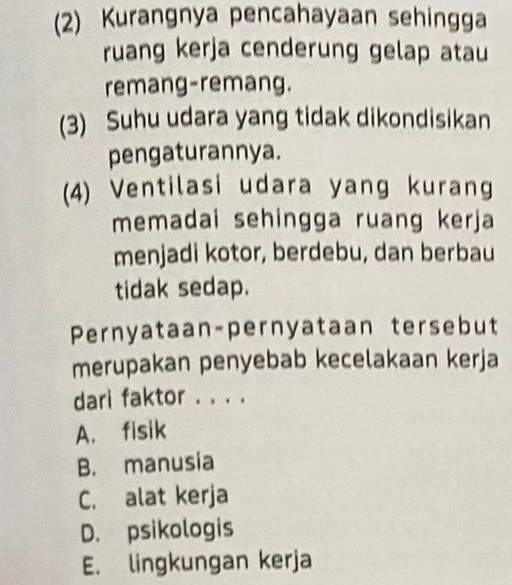 (2) Kurangnya pencahayaan sehingga
ruang kerja cenderung gelap atau
remang-remang.
(3) Suhu udara yang tidak dikondisikan
pengaturannya.
(4) Ventilasi udara yang kurang
memadai sehingga ruang kerja
menjadi kotor, berdebu, dan berbau
tidak sedap.
Pernyataan-pernyataan tersebut
merupakan penyebab kecelakaan kerja
dari faktor . . . .
A. fisik
B. manusia
C. alat kerja
D. psikologis
E. lingkungan kerja