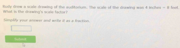 Rudy drew a scale drawing of the auditorium. The scale of the drawing was 4 inches =8 feet. 
What is the drawing's scale factor? 
Simplify your answer and write it as a fraction. 
Submit