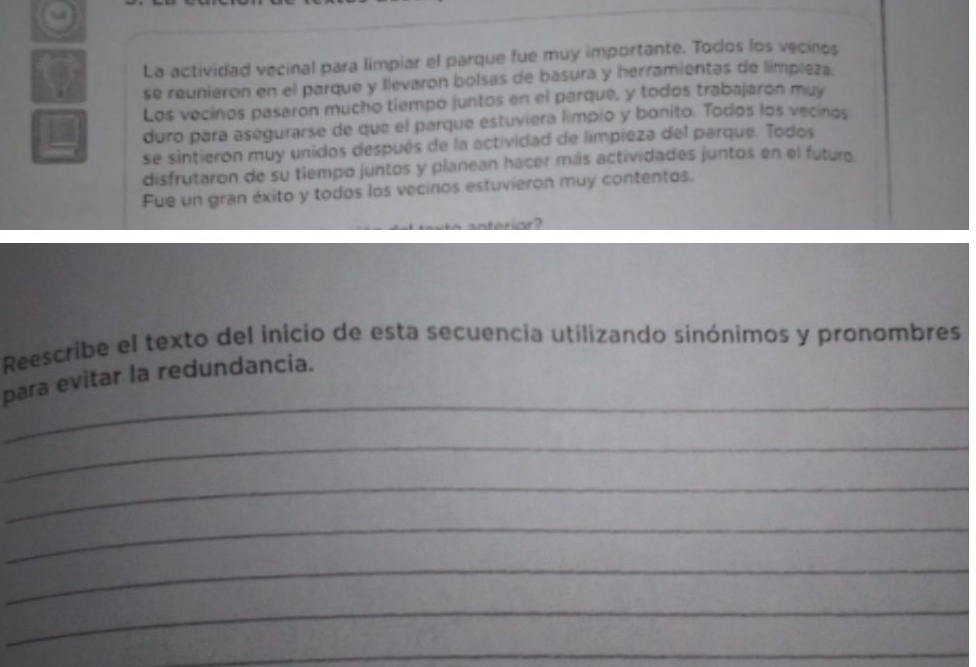 La actividad vecinal para limpiar el parque fue muy importante. Todos los vecinos 
se reunieron en el parque y llevaron bolsas de basura y herramientas de limpieza. 
Los vocinos pasaron mucho tiempo juntos en el parque, y todos trabajáron muy 
duro para asegurarse de que el parque estuviera límpio y bonito. Todos los vecinos 
se sintieron muy unidos después de la actividad de limpieza del parque. Todos 
disfrutaron de su tiempo juntos y planean hacer más actividades juntos en el futuro 
Fue un gran éxito y todos los vecinos estuvieron muy contentos. 
Reescribe el texto del inicio de esta secuencia utilizando sinónimos y pronombres 
_ 
para evitar la redundancia. 
_ 
_ 
_ 
_ 
_ 
_