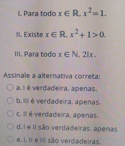 Para todo x∈ R, x^2=1. 
II. Existe x∈ R, x^2+1>0. 
III. Para todo x∈ N, 2lx. 
Assinale a alternativa correta:
a. I é verdadeira, apenas.
b. III é verdadeira, apenas.
c. II é verdadeira, apenas.
d. I e II são verdadeiras, apenas
e. I, II e III são verdadeiras.