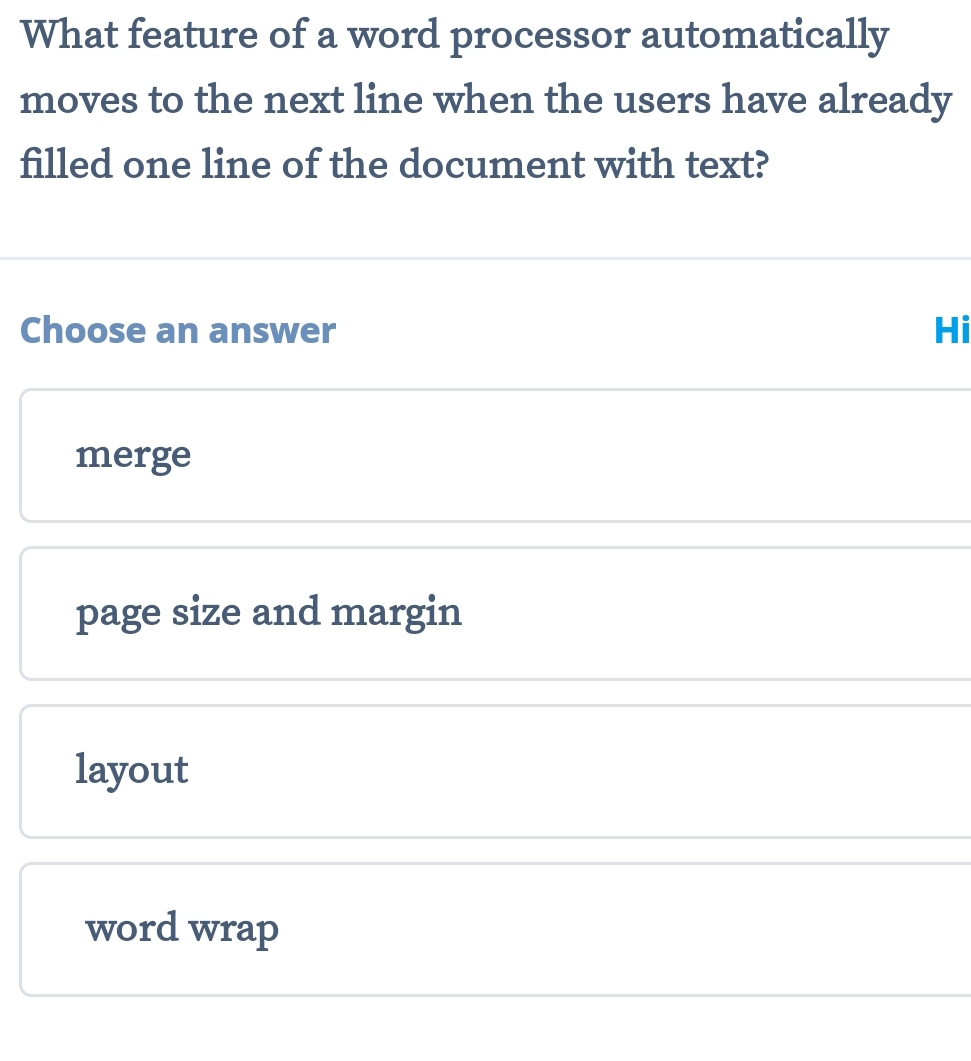 What feature of a word processor automatically
moves to the next line when the users have already
filled one line of the document with text?
Choose an answer Hi
merge
page size and margin
layout
word wrap