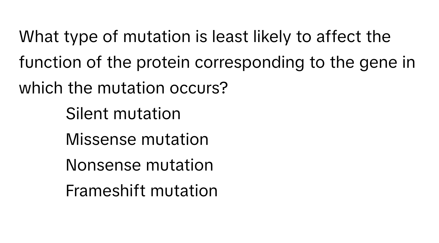 What type of mutation is least likely to affect the function of the protein corresponding to the gene in which the mutation occurs?

1) Silent mutation 
2) Missense mutation 
3) Nonsense mutation 
4) Frameshift mutation