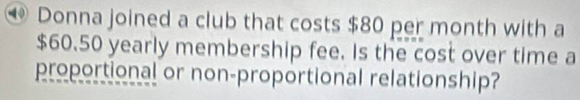 ④ Donna joined a club that costs $80 per month with a
$60.50 yearly membership fee. Is the cost over time a 
proportional or non-proportional relationship?