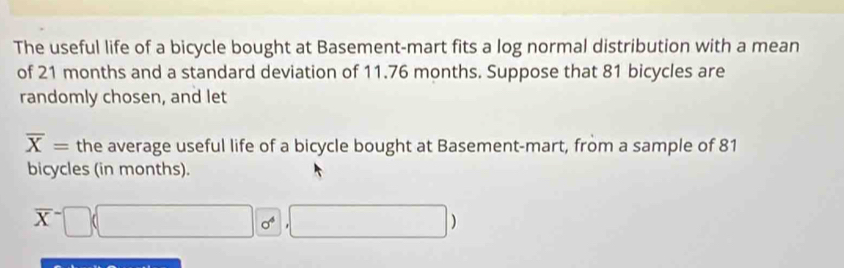 The useful life of a bicycle bought at Basement-mart fits a log normal distribution with a mean 
of 21 months and a standard deviation of 11.76 months. Suppose that 81 bicycles are 
randomly chosen, and let
overline X= the average useful life of a bicycle bought at Basement-mart, from a sample of 81
bicycles (in months).
overline X^(-□ (□ 0°,□ ))