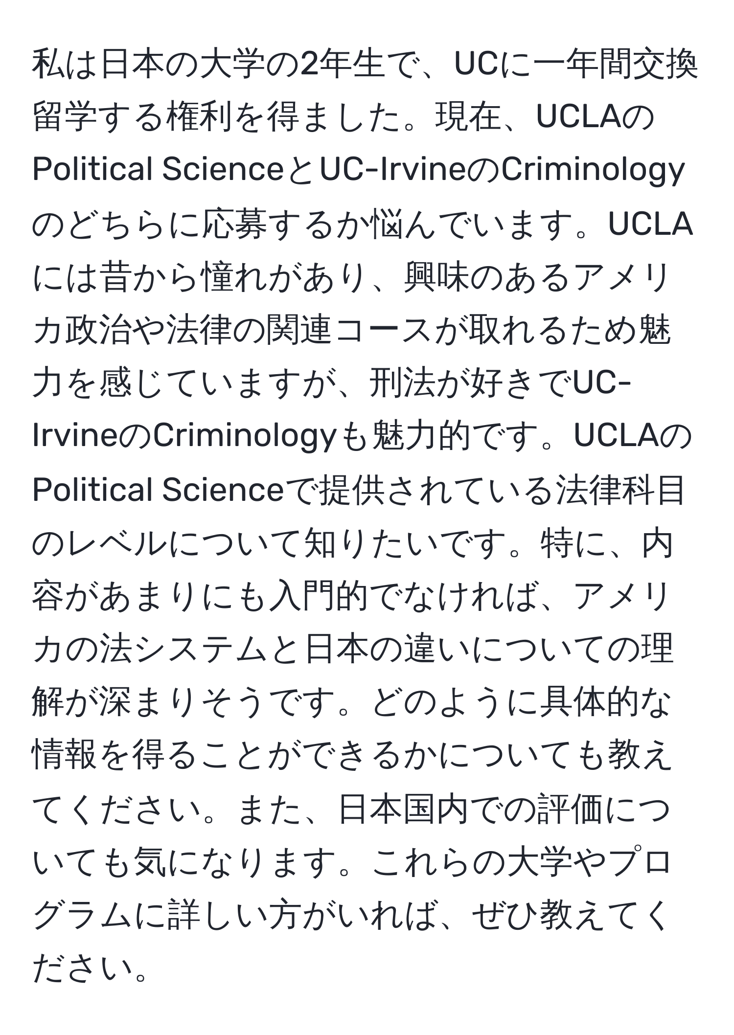 私は日本の大学の2年生で、UCに一年間交換留学する権利を得ました。現在、UCLAのPolitical ScienceとUC-IrvineのCriminologyのどちらに応募するか悩んでいます。UCLAには昔から憧れがあり、興味のあるアメリカ政治や法律の関連コースが取れるため魅力を感じていますが、刑法が好きでUC-IrvineのCriminologyも魅力的です。UCLAのPolitical Scienceで提供されている法律科目のレベルについて知りたいです。特に、内容があまりにも入門的でなければ、アメリカの法システムと日本の違いについての理解が深まりそうです。どのように具体的な情報を得ることができるかについても教えてください。また、日本国内での評価についても気になります。これらの大学やプログラムに詳しい方がいれば、ぜひ教えてください。