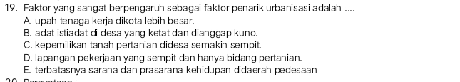 Faktor yang sangat berpengaruh sebagai faktor penarik urbanisasi adalah ....
A. upah tenaga kerja dikota lebih besar.
B. adat istiadat di desa yang ketat dan dianggap kuno.
C. kepemilikan tanah pertanian didesa semakin sempit.
D. lapangan pekerjaan yang sempit dan hanya bidang pertanian.
E. terbatasnya sarana dan prasarana kehidupan didaerah pedesaan