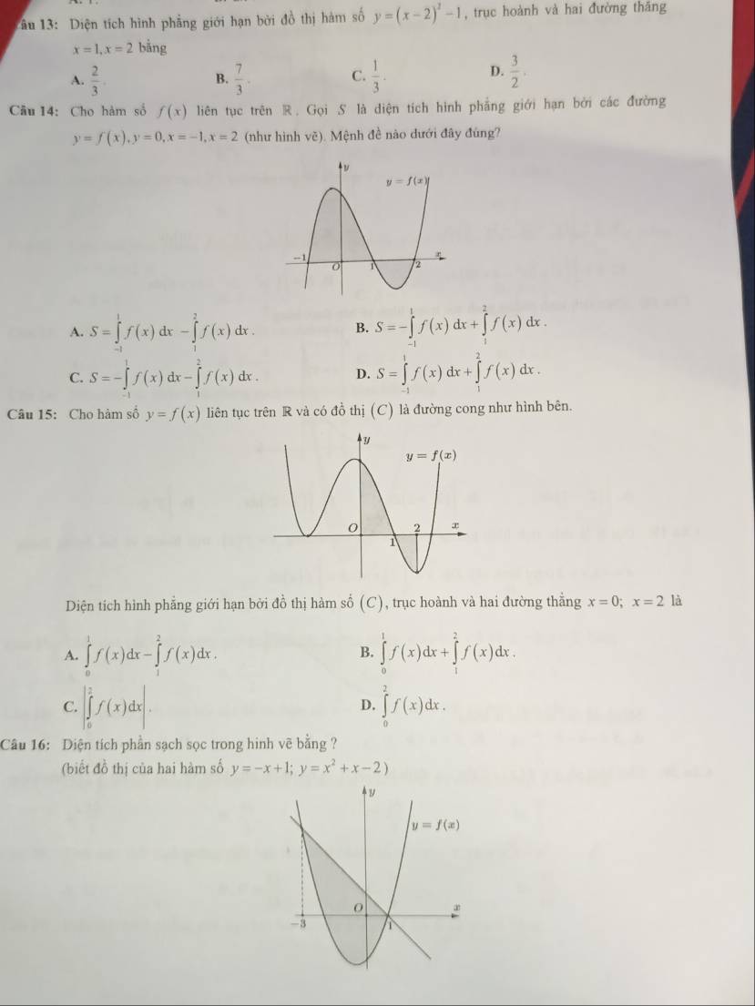 1âu 13: Diện tích hình phẳng giới hạn bởi đồ thị hàm số y=(x-2)^2-1 , trục hoành và hai đường thāng
x=1,x=2bing
A.  2/3 .  7/3 .  1/3 .  3/2 .
B.
C.
D.
Câu 14: Cho hàm số f(x) liên tục trên R. Gọi S là diện tích hình phẳng giới hạn bởi các đường
y=f(x),y=0,x=-1,x=2 (như hình vẽ). Mệnh đề nào dưới đây đùng?
A. S=∈tlimits _(-1)^1f(x)dx-∈tlimits _1^(2f(x)dx. B. S=-∈tlimits _(-1)^1f(x)dx+∈tlimits _1^2f(x)dx.
C. S=-∈tlimits _(-1)^1f(x)dx-∈tlimits _1^2f(x)dx. S=∈tlimits _(-1)^1f(x)dx+∈tlimits _1^2f(x)dx.
D.
Câu 15: Cho hàm số y=f(x) liên tục trên R và có đồ thị (C) là đường cong như hình bên.
Diện tích hình phẳng giới hạn bởi đồ thị hàm số (C) , trục hoành và hai đường thắng x=0;x=2 là
A. ∈tlimits _0^1f(x)dx-∈tlimits _1^2f(x)dx. ∈tlimits _0^1f(x)dx+∈tlimits _1^2f(x)dx.
B.
C. |∈tlimits _0^1f(x)dx|. ∈tlimits _0^2f(x)dx.
D.
Câu 16: Diện tích phần sạch sọc trong hinh vẽ bằng ?
(biết đồ thị của hai hàm số y=-x+1;y=x^2)+x-2)