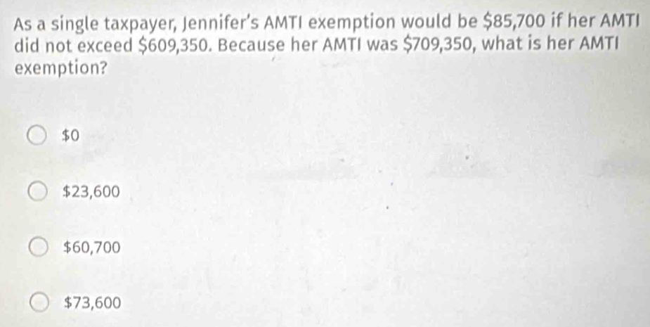 As a single taxpayer, Jennifer’s AMTI exemption would be $85,700 if her AMTI
did not exceed $609,350. Because her AMTI was $709,350, what is her AMTI
exemption?
$0
$23,600
$60,700
$73,600