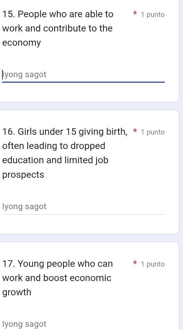 People who are able to 1 punto 
work and contribute to the 
economy 
|lyong sagot 
16. Girls under 15 giving birth, * 1 punto 
often leading to dropped 
education and limited job 
prospects 
lyong sagot 
17. Young people who can 1 punto 
work and boost economic 
growth 
lyong sagot