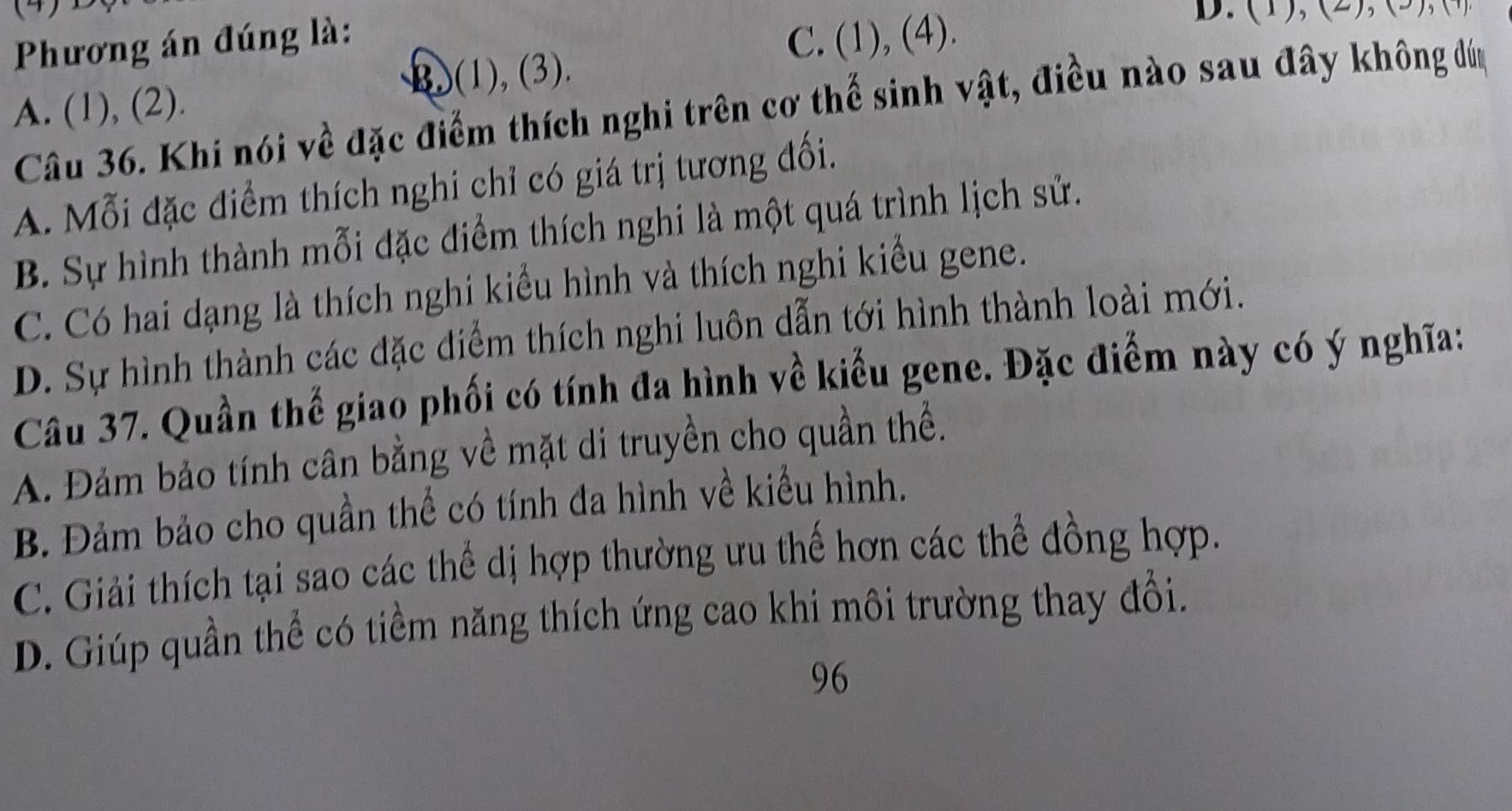 (5)
Phương án đúng là: C. (1), (4).
A. (1), (2). B)(1), (3). D. ( ), (2 ), ( 2 
Câu 36. Khi nói về đặc điểm thích nghi trên cơ thế sinh vật, điều nào sau đây không đúm
A. Mỗi đặc điểm thích nghi chỉ có giá trị tương đối.
B. Sự hình thành mỗi đặc điểm thích nghi là một quá trình lịch sử.
C. Có hai dạng là thích nghi kiểu hình và thích nghi kiểu gene.
D. Sự hình thành các đặc điểm thích nghi luôn dẫn tới hình thành loài mới.
Câu 37. Quần thể giao phối có tính đa hình về kiểu gene. Đặc điểm này có ý nghĩa:
A. Đảm bảo tính cân bằng về mặt di truyền cho quần thể.
B. Đảm bảo cho quần thể có tính đa hình về kiểu hình.
C. Giải thích tại sao các thể dị hợp thường ưu thế hơn các thể đồng hợp.
D. Giúp quần thể có tiểm năng thích ứng cao khi môi trường thay đổi.
96