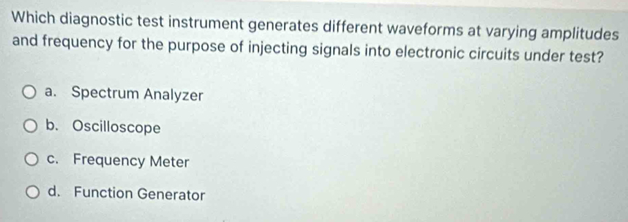 Which diagnostic test instrument generates different waveforms at varying amplitudes
and frequency for the purpose of injecting signals into electronic circuits under test?
a. Spectrum Analyzer
b. Oscilloscope
c. Frequency Meter
d. Function Generator