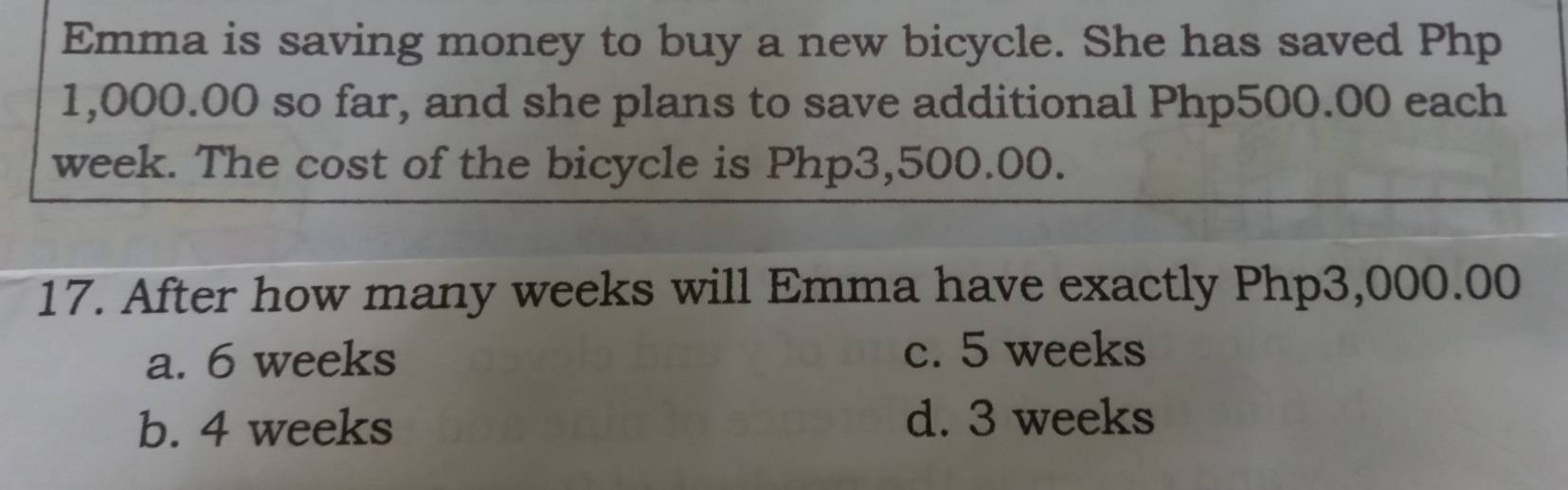 Emma is saving money to buy a new bicycle. She has saved Php
1,000.00 so far, and she plans to save additional Php500.00 each
week. The cost of the bicycle is Php3,500.00.
17. After how many weeks will Emma have exactly Php3,000.00
a. 6 weeks c. 5 weeks
b. 4 weeks d. 3 weeks