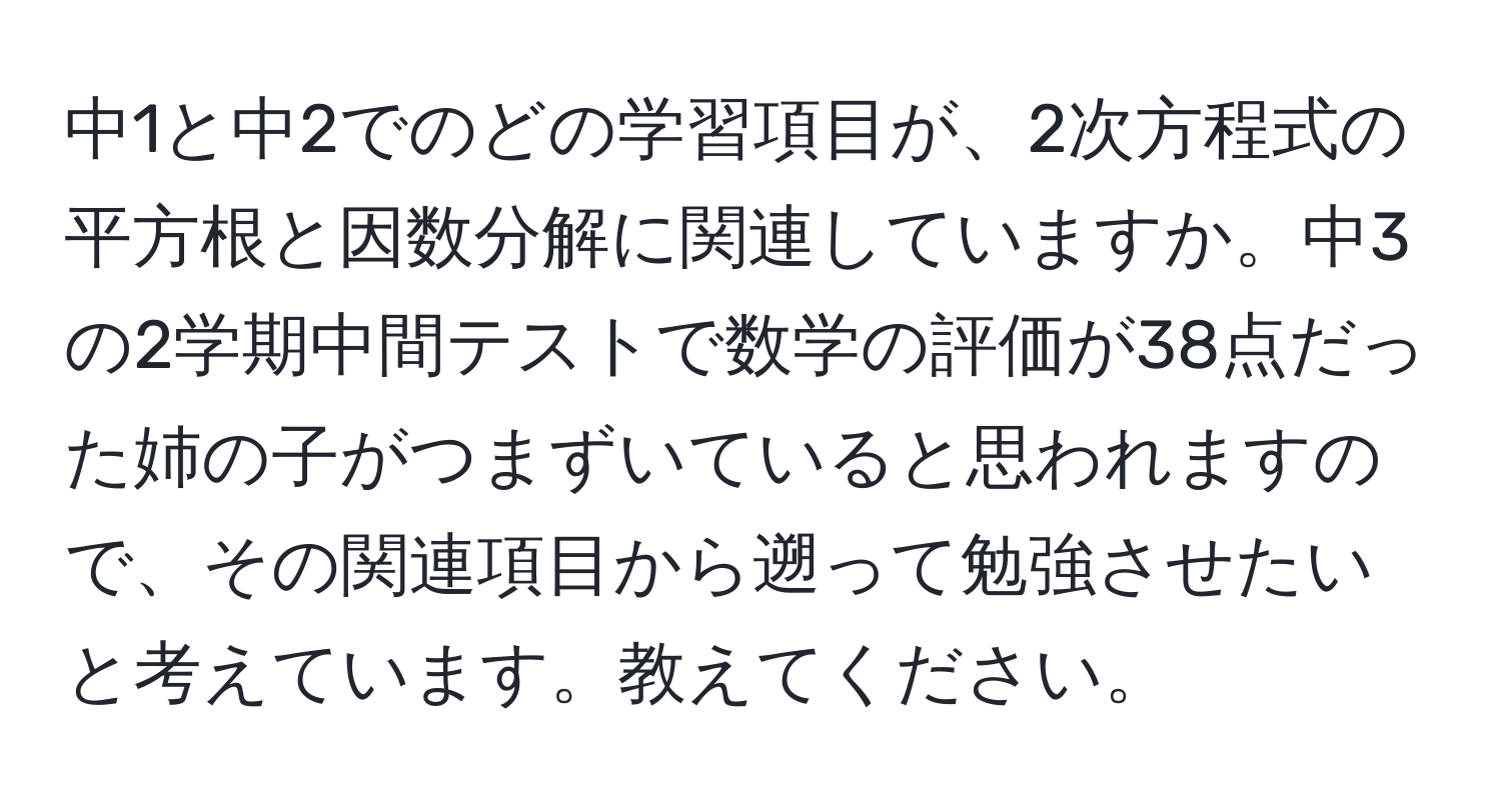 中1と中2でのどの学習項目が、2次方程式の平方根と因数分解に関連していますか。中3の2学期中間テストで数学の評価が38点だった姉の子がつまずいていると思われますので、その関連項目から遡って勉強させたいと考えています。教えてください。