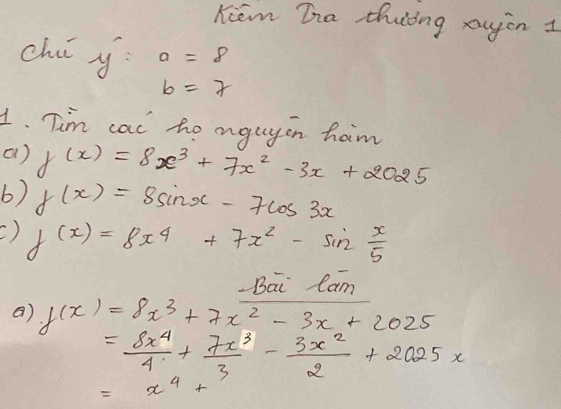 Kiem Ta thiing augin I 
ch y a=8
b=7
1. Tim cac to aguyon ham 
() f(x)=8x^3+7x^2-3x+2025
6) f(x)=8sin x-7cos 3x
C) f(x)=8x^4+7x^2-sin  x/5 
Bai lam 
a) f(x)=8x^3+7x^2-3x+2025
= 8x^4/4 + 7x^3/3 - 3x^2/2 +2025x
=x^4+