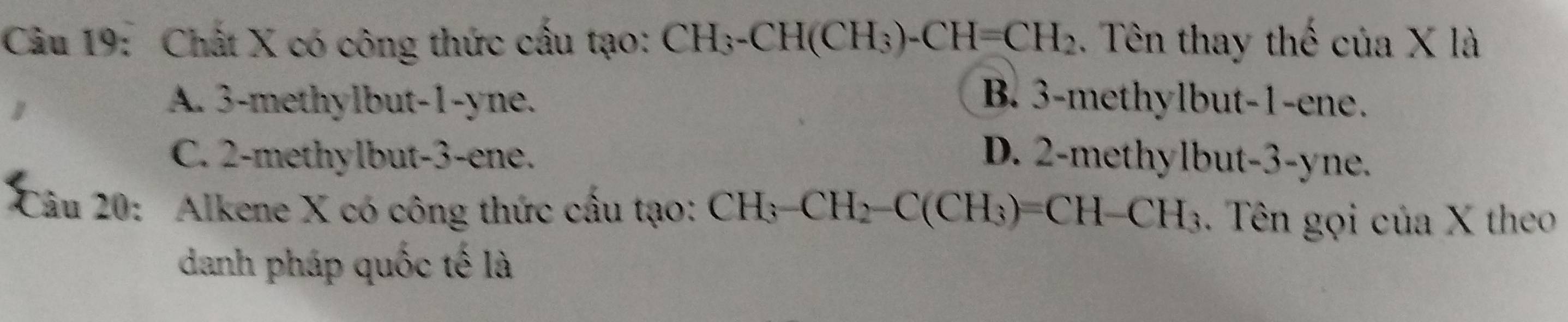 Chất X có công thức cấu tạo: CH_3-CH(CH_3)-CH=CH_2. Tên thay thế ctia* la
A. 3 -methylbut -1 -yne. B. 3 -methylbut- 1 -ene.
C. 2 -methylbut -3 -ene. D. 2 -methylbut- 3 -yne.
Câu 20: Alkene X có công thức cầu tạo: CH_3-CH_2-C(CH_3)=CH-CH_3. Tên gọi của X theo
danh pháp quốc tế là