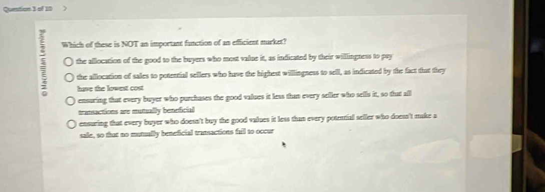 Quanion 3 of 10 
Which of these is NOT an important function of an efficient market?
the allocation of the good to the buyess who most vaine it, as indicated by their willingness to pay
the allocation of sales to potenfal sellers who have the highent willingness to sell, as indicated by the fact that they
have the lowest cost
ensuring that every buyer who puchares the good valnes it less thn every seller who sells it, so that all
transections are mutually beneficial
cnsuring that every buyer who docen't buy the good vaines it less than every potenfal seller who doen't make a
sale, so that no mutuelly beneficial transactions fall to occur