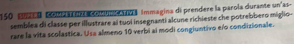 150 SUPERN COMPETENZE COMUNICATIVE Immagina di prendere la parola durante un'as- 
semblea di classe per illustrare ai tuoi insegnanti alcune richieste che potrebbero miglio- 
rare la vita scolastica. Usa almeno 10 verbi ai modi congiuntivo e/o condizionale.