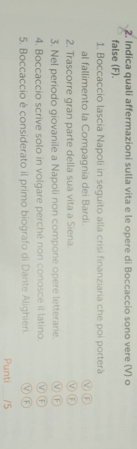Indica quali affermazioni sulla vita e le opere di Boccaccio sono vere (V) o
false (F).
1. Boccaccio lascia Napoli in seguito alla crisi finanziaria che poi porterà
al fallimento la Compagnia dei Bardi.
VF
2. Trascorre gran parte della sua vita a Siena.
VF
3. Nel periodo giovanile a Napoli non compone opere letterarie.
ⓋⒻ
4. Boccaccio scrive solo in volgare perché non conosce il latino.
VF
5. Boccaccio è considerato il primo biografo di Dante Alighieri.
VF
Punti _/5