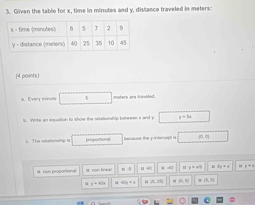 Given the table for x, time in minutes and y, distance traveled in meters :
(4 points)
a. Every minute 5 meters are traveled.
b. Write an equation to show the relationship between x and y. y=5x
c. The relationship is proportional because the y-intercept is (0,0)
= non proportional :: non linear :: -5 :: 40 :: -40 :: y=x/5 :: 5y=x :: y=x
:: y=40x :: 40y=x :: (5,25) :: (0,5) :: (5,0)
Search