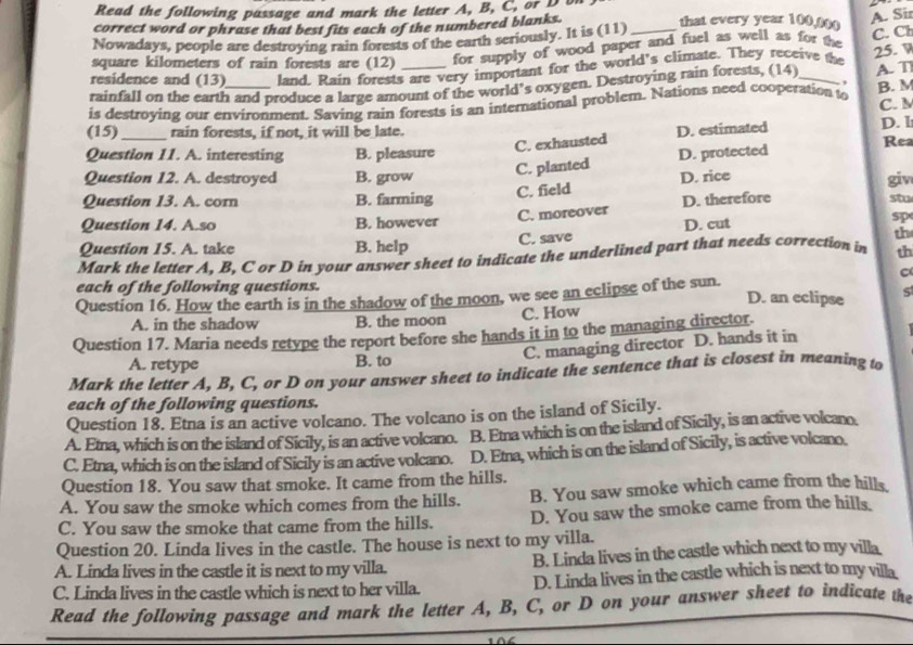 Read the following passage and mark the letter A, B, C, or D on
correct word or phrase that best fits each of the numbered blanks. that every year 100,00
A. Sir
Nowadays, people are destroying rain forests of the earth seriously. It is (11)_
square kilometers of rain forests are (12) for supply of wood paper and fuel as well as for the
C. Ch
residence and (13) land. Rain forests are very important for the world's climate. They receive the 25. W
,
rainfall on the earth and produce a large amount of the world’s oxygen. Destroying rain forests, (14)
is destroying our environment. Saving rain forests is an international problem. Nations need cooperation to A. T B. M
(15)_ rain forests, if not, it will be late. D. estimated C. M D. l
C. exhausted Rea
Question 11. A. interesting B. pleasure D. protected
C. planted
Question 12. A. destroyed B. grow D. rice
giv
C. field
Question 13. A. corn B. farming D. therefore stu
C. moreover
Question 14. A.so B. however sp
th
Question 15. A. take B. help C. save D. cut
Mark the letter A. B. C or D in your answer sheet to indicate the underlined part that needs correction in th
each of the following questions. D. an eclipse 5
Question 16. How the earth is in the shadow of the moon, we see an eclipse of the sun.
A. in the shadow B. the moon C. How
Question 17. Maria needs retype the report before she hands it in to the managing director.
C. managing director D. hands it in
A. retype B. to
Mark the letter A, B, C, or D on your answer sheet to indicate the sentence that is closest in meaning to
each of the following questions.
Question 18. Etna is an active volcano. The volcano is on the island of Sicily.
A. Etna, which is on the island of Sicily, is an active volcano. B. Etna which is on the island of Sicily, is an active volcano.
C. Etna, which is on the island of Sicily is an active volcano. D. Etna, which is on the island of Sicily, is active volcano.
Question 18. You saw that smoke. It came from the hills.
A. You saw the smoke which comes from the hills. B. You saw smoke which came from the hills
C. You saw the smoke that came from the hills. D. You saw the smoke came from the hills.
Question 20. Linda lives in the castle. The house is next to my villa.
A. Linda lives in the castle it is next to my villa. B. Linda lives in the castle which next to my villa
C. Linda lives in the castle which is next to her villa. D. Linda lives in the castle which is next to my villa
Read the following passage and mark the letter A, B, C, or D on your answer sheet to indicate the