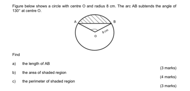 Figure below shows a circle with centre O and radius 8 cm. The arc AB subtends the angle of
130° at centre O. 
Find 
a) the length of AB
(3 marks) 
b) the area of shaded region 
(4 marks) 
c) the perimeter of shaded region 
(3 marks)