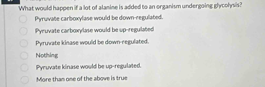 What would happen if a lot of alanine is added to an organism undergoing glycolysis?
Pyruvate carboxylase would be down-regulated.
Pyruvate carboxylase would be up-regulated
Pyruvate kinase would be down-regulated.
Nothing
Pyruvate kinase would be up-regulated.
More than one of the above is true