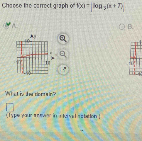 Choose the correct graph of f(x)=|log _3(x+7)|.
A.
B.
What is the domain?
(Type your answer in interval notation.)