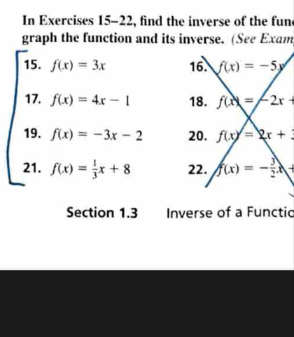 In Exercises 15-22, find the inverse of the fun 
graph the function and its inverse. (See Exam 
15. f(x)=3x 16. f(x)=-5y
17. f(x)=4x-1 18. f(x)=-2x+
19. f(x)=-3x-2 20. f(x)=2x+3
21. f(x)= 1/3 x+8 22. f(x)=- 3/2 x+
Section 1.3 Inverse of a Functio