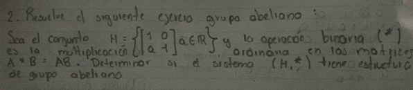 Resuelve c siqurente eyercio grupo abeliano : 
Sea e conunlo 
es 10 moltiplca H= beginbmatrix 1&0 a&1endbmatrix a∈ R y is operacoo burania ( ) 
ordnana en la0 motrice
A*B=AB. Determinor a d sistema (H,^*) troneoestucture 
de grupe abehand