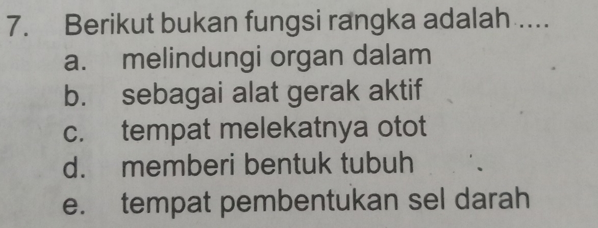 Berikut bukan fungsi rangka adalah ...
a. melindungi organ dalam
b. sebagai alat gerak aktif
c. tempat melekatnya otot
d. memberi bentuk tubuh
e. tempat pembentukan sel darah