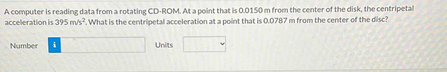 A computer is reading data from a rotating CD-ROM. At a point that is 0.0150 m from the center of the disk, the centripetal 
acceleration is 395m/s^2. What is the centripetal acceleration at a point that is 0.0787 m from the center of the disc? 
Number i Units