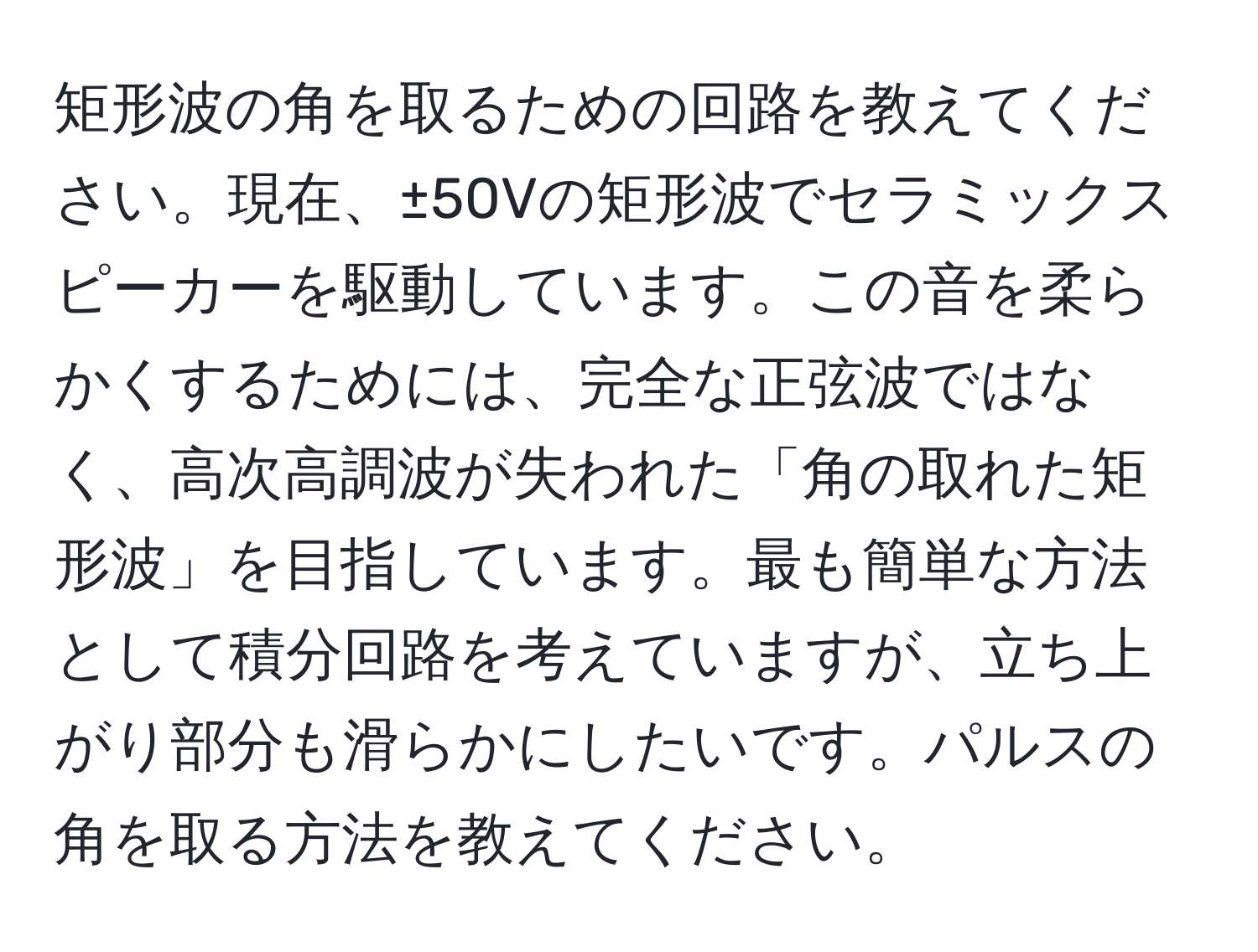 矩形波の角を取るための回路を教えてください。現在、±50Vの矩形波でセラミックスピーカーを駆動しています。この音を柔らかくするためには、完全な正弦波ではなく、高次高調波が失われた「角の取れた矩形波」を目指しています。最も簡単な方法として積分回路を考えていますが、立ち上がり部分も滑らかにしたいです。パルスの角を取る方法を教えてください。