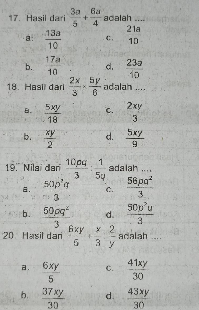 Hasil dari  3a/5 + 6a/4  adalah_
a.  13a/10 
C.  21a/10 
b.  17a/10   23a/10 
d.
18. Hasil dari  2x/3 *  5y/6  adalah ....
a.  5xy/18   2xy/3 
C.
b.  xy/2   5xy/9 
d.
19. Nilai dari  10pq/3 : 1/5q  adalah ....
a.  50p^2q/r^3 
C.  56pq^2/3 
b.  50pq^2/3   50p^2q/3 
d.
20 Hasil dari  6xy/5 + x/3 : 2/y  adalah ....
a.  6xy/5   41xy/30 
C.
b.  37xy/30   43xy/30 
d.