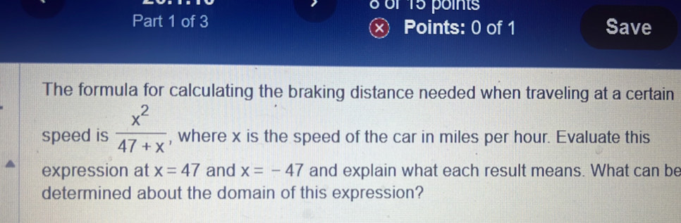 of 15 points 
Part 1 of 3 Points: 0 of 1 Save 
The formula for calculating the braking distance needed when traveling at a certain 
speed is  x^2/47+x  , where x is the speed of the car in miles per hour. Evaluate this 
expression at x=47 and x=-47 and explain what each result means. What can be 
determined about the domain of this expression?