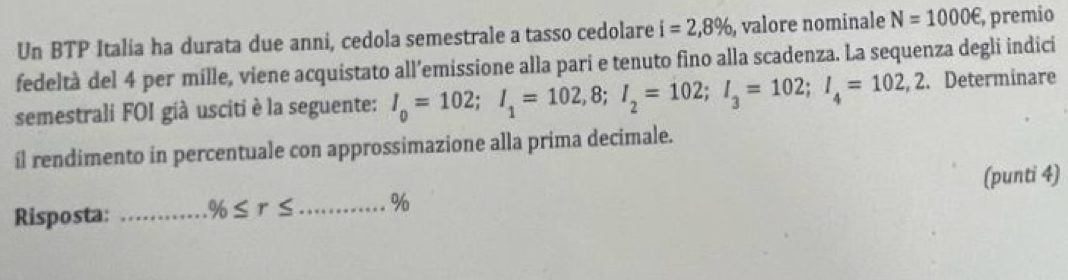 Un BTP Italia ha durata due anni, cedola semestrale a tasso cedolare i=2,8% , valore nominale N=1000e, , premio 
fedeltà del 4 per mille, viene acquistato all’emissione alla pari e tenuto fino alla scadenza. La sequenza degli indici 
semestrali FOI già usciti è la seguente: I_0=102; I_1=102,8; I_2=102; I_3=102; I_4=102,2. Determinare 
il rendimento in percentuale con approssimazione alla prima decimale. 
Risposta: _ % ≤ r≤ _ % (punti 4)