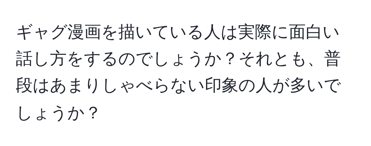 ギャグ漫画を描いている人は実際に面白い話し方をするのでしょうか？それとも、普段はあまりしゃべらない印象の人が多いでしょうか？