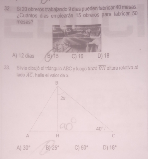 Si 20 obreros trabajando 9 días pueden fabricar 40 mesas.
¿Cuántos días emplearán 15 obreros para fabricar 50
mesas?
A) 12 dias B) 15 C) 16 D) 18
33. Silvia dibujó el triángulo ABC y luego trazó overline BH altura relativa al
lado overline AC , halle el valor de x.
A) 30° B) 25° C) 50° D) 18°