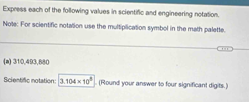 Express each of the following values in scientific and engineering notation. 
Note: For scientific notation use the multiplication symbol in the math palette. 
(a) 310,493,880
Scientific notation: 3.104* 10^8. (Round your answer to four significant digits.)