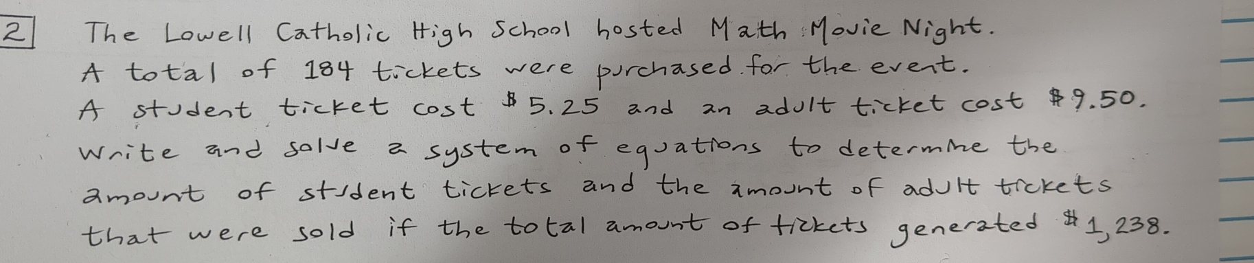 The Lowell Catholic High School hosted Math Movie Night. 
A total of 184 tickets were purchased for the event. 
A student ticket cost 5. 25 and an adult ticket cost 9. 50. 
write and solve a system of equations to determine the 
amount of stident tickets and the amount of adult tickets 
that were sold if the total amount of tickets generated1, 238.