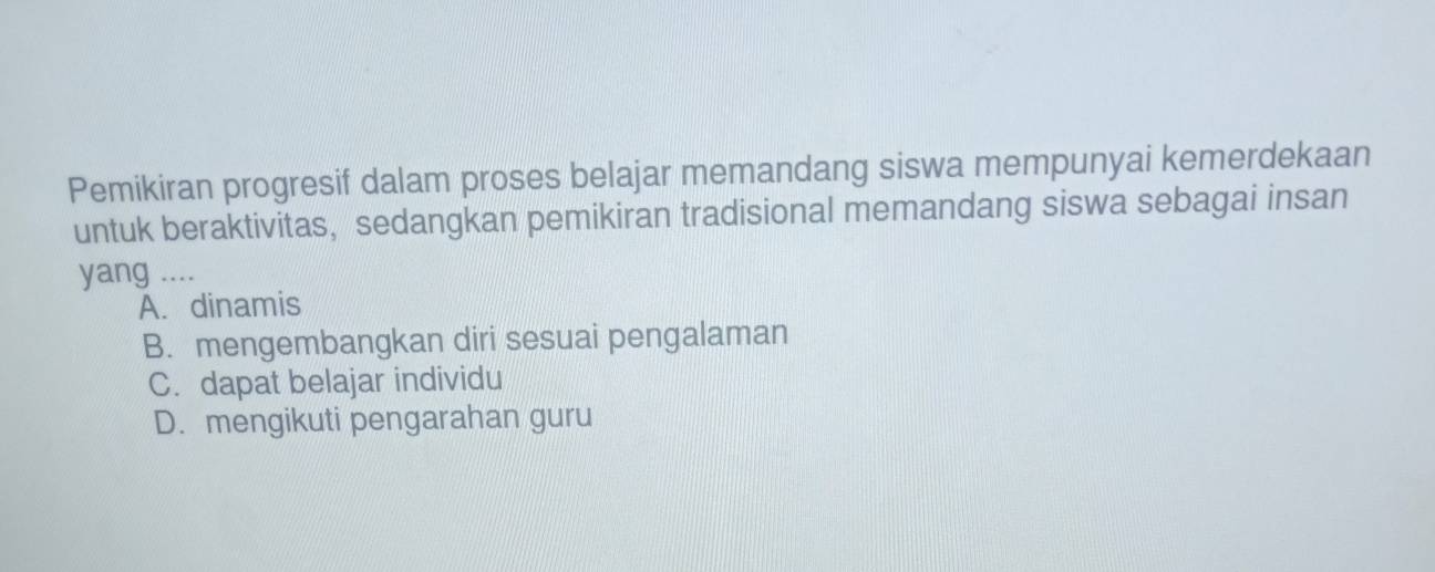 Pemikiran progresif dalam proses belajar memandang siswa mempunyai kemerdekaan
untuk beraktivitas, sedangkan pemikiran tradisional memandang siswa sebagai insan
yang ....
A. dinamis
B. mengembangkan diri sesuai pengalaman
C. dapat belajar individu
D. mengikuti pengarahan guru