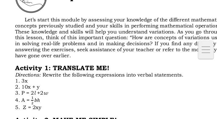 Let’s start this module by assessing your knowledge of the different mathemat 
concepts previously studied and your skills in performing mathematical operation 
These knowledge and skills will help you understand variations. As you go throu 
this lesson, think of this important question: “How are concepts of variations us 
in solving real-life problems and in making decisions? If you find any d: _ y
_ 
answering the exercises, seek assistance of your teacher or refer to the mc y 
have gone over earlier. 
Activity 1: TRANSLATE ME! 
Directions: Rewrite the following expressions into verbal statements. 
1. 3x
2. 10x+y
3. P=2l+2w
4. A= 1/2 bh
5. Z=2xy