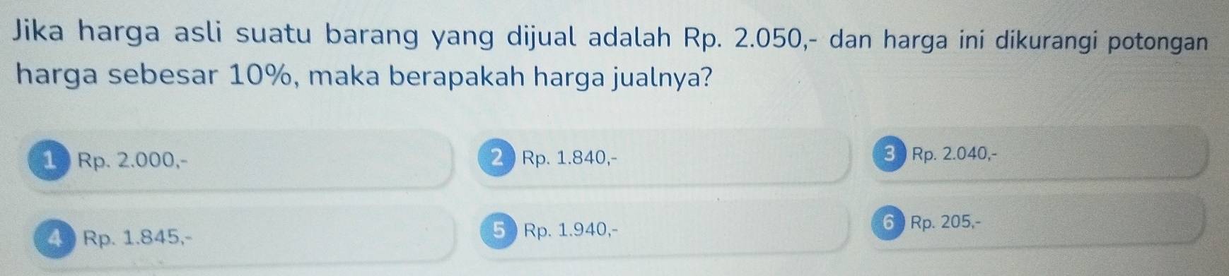 Jika harga asli suatu barang yang dijual adalah Rp. 2.050,- dan harga ini dikurangi potongan
harga sebesar 10%, maka berapakah harga jualnya?
1 Rp. 2.000, - 2 Rp. 1.840, - 3 Rp. 2.040,-
4 Rp. 1.845,- 5 ) Rp. 1.940,-
6 ) Rp. 205,-