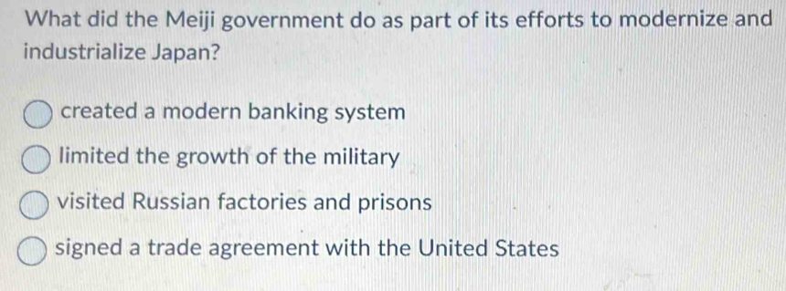 What did the Meiji government do as part of its efforts to modernize and
industrialize Japan?
created a modern banking system
limited the growth of the military
visited Russian factories and prisons
signed a trade agreement with the United States