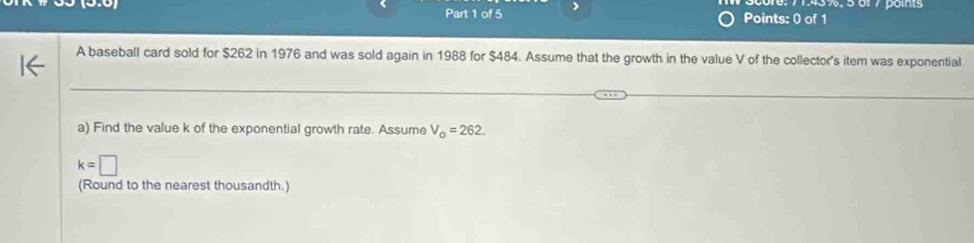 6, 71, 45%, 501 7 poms 
Part 1 of 5 Points: 0 of 1 
A baseball card sold for $262 in 1976 and was sold again in 1988 for $484. Assume that the growth in the value V of the collector's item was exponential 
a) Find the value k of the exponential growth rate. Assume V_0=262.
k=□
(Round to the nearest thousandth.)