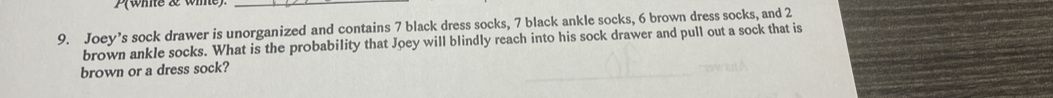 P(wie & wie) 
_ 
9. Joey’s sock drawer is unorganized and contains 7 black dress socks, 7 black ankle socks, 6 brown dress socks, and 2
brown ankle socks. What is the probability that Joey will blindly reach into his sock drawer and pull out a sock that is 
brown or a dress sock?