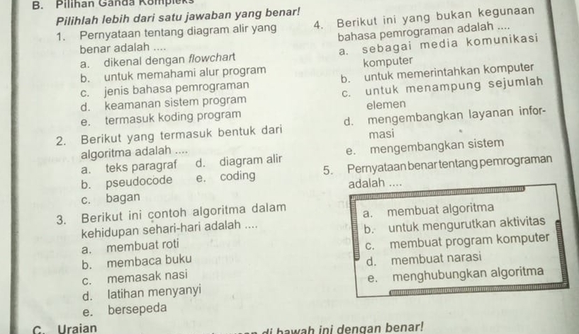 Pilihan Ganda Kompleks
Pilihlah lebih dari satu jawaban yang benar!
1. Pernyataan tentang diagram alir yang 4. Berikut ini yang bukan kegunaan
bahasa pemrograman adalah ....
benar adalah ....
a. dikenal dengan flowchart a. sebagai media komunikasi
b. untuk memahami alur program komputer
c. jenis bahasa pemrograman b. untuk memerintahkan komputer
d. keamanan sistem program c. untuk menampung sejumlah
e. termasuk koding program elemen
2. Berikut yang termasuk bentuk dari d. mengembangkan layanan infor-
masi
algoritma adalah ....
a. teks paragraf d. diagram alir e. mengembangkan sistem
b. pseudocode e. coding 5. Pernyataan benar tentang pemrograman
c. bagan adalah ...
3. Berikut ini contoh algoritma dalam
kehidupan sehari-hari adalah .... a. membuat algoritma
b. untuk mengurutkan aktivitas
a. membuat roti
c. membuat program komputer
b. membaca buku
c. memasak nasi d. membuat narasi
d. latihan menyanyi e. menghubungkan algoritma
e. bersepeda
C. Uraian i bawah ini dengan benar!