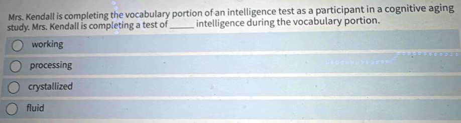 Mrs. Kendall is completing the vocabulary portion of an intelligence test as a participant in a cognitive aging
study. Mrs. Kendall is completing a test of_ intelligence during the vocabulary portion.
working
processing
crystallized
fluid